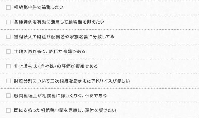 相続税申告で節税したい、各種特例を有効に活用して納税額を抑えたい、被相続人の財産が配偶者や家族名義に分散してる
        土地の数が多く、評価が複雑である、非上場株式(自社株)の評価が複雑である、財産分割について二次相続を踏まえたアドバイスがほしい、顧問税理士が相談税に詳しくなく、不安である、既に支払った相続税申請を見直し、還付を受けたい