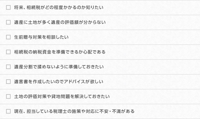 将来、相続税がどの程度かかるのか知りたい、遺産に土地が多く遺産の評価額が分からない、生前贈与対策を相談したい
        相続税の納税資金を準備できるか心配である、遺産分割で揉めないように準備しておきたい、遺言書を作成したいのでアドバイスが欲しい、土地の評価対策や貸地問題を解決しておきたい、現在、担当している税理士の施策や対応に不安・不満がある