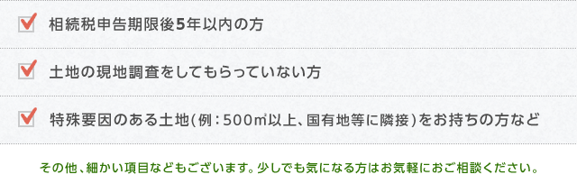 相続税申告期限後5年以内の方、土地の現地調査をしてもらっていない方、特殊要因のある土地(例：500㎡以上、国有地等に隣接)をお持ちの方など、その他、細かい項目などもございます。少しでも気になる方はお気軽におご相談ください。